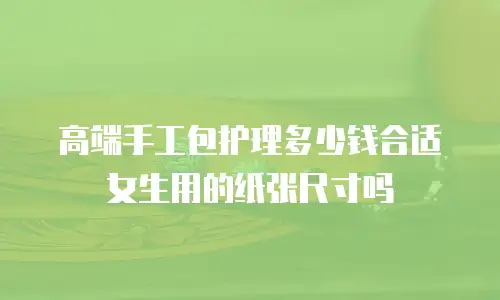 高端手工包护理多少钱合适女生用的纸张尺寸吗
