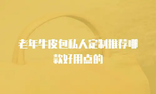 老年牛皮包私人定制推荐哪款好用点的