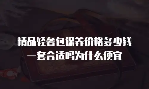 精品轻奢包保养价格多少钱一套合适吗为什么便宜