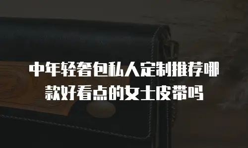 中年轻奢包私人定制推荐哪款好看点的女士皮带吗