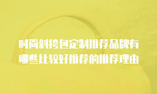 时尚斜挎包定制推荐品牌有哪些比较好推荐的推荐理由