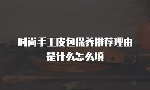 时尚手工皮包保养推荐理由是什么怎么填