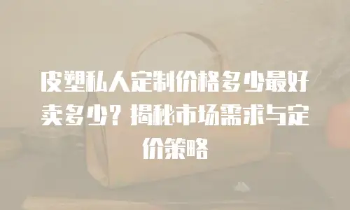 皮塑私人定制价格多少最好卖多少？揭秘市场需求与定价策略