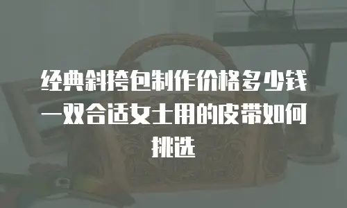 经典斜挎包制作价格多少钱 一双合适女士用的皮带如何挑选