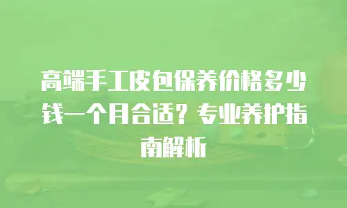 高端手工皮包保养价格多少钱一个月合适？专业养护指南解析