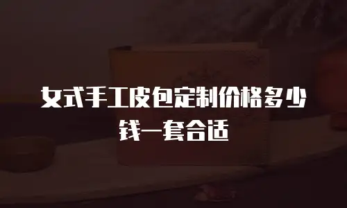 女式手工皮包定制价格多少钱一套合适