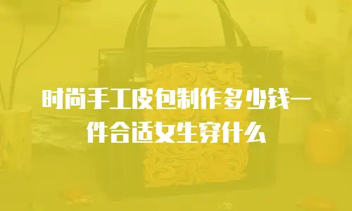 时尚手工皮包制作多少钱一件合适女生穿什么