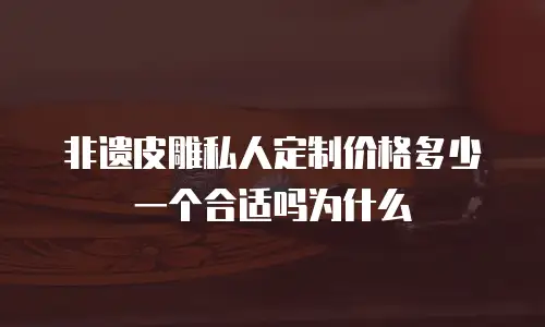 非遗皮雕私人定制价格多少一个合适吗为什么