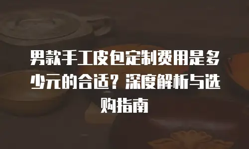 男款手工皮包定制费用是多少元的合适？深度解析与选购指南