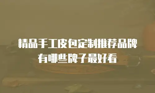 精品手工皮包定制推荐品牌有哪些牌子最好看