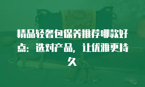 精品轻奢包保养推荐哪款好点：选对产品，让优雅更持久