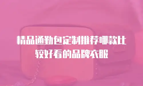 精品通勤包定制推荐哪款比较好看的品牌衣服
