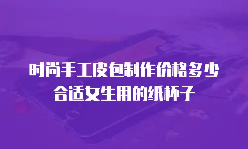 时尚手工皮包制作价格多少合适女生用的纸杯子
