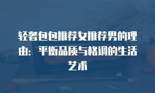 轻奢包包推荐女推荐男的理由：平衡品质与格调的生活艺术