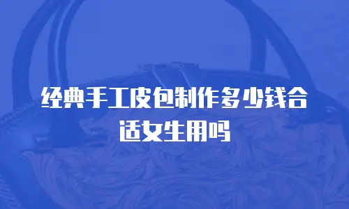 经典手工皮包制作多少钱合适女生用吗