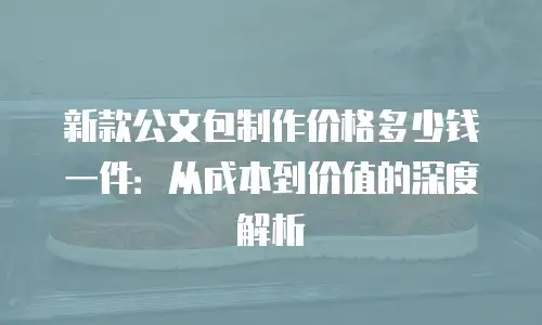 新款公文包制作价格多少钱一件：从成本到价值的深度解析