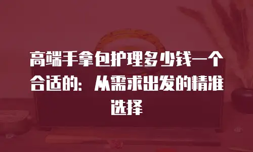 高端手拿包护理多少钱一个合适的：从需求出发的精准选择