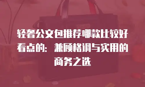 轻奢公文包推荐哪款比较好看点的：兼顾格调与实用的商务之选