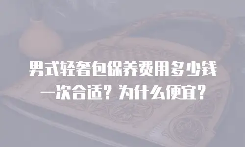 男式轻奢包保养费用多少钱一次合适？为什么便宜？