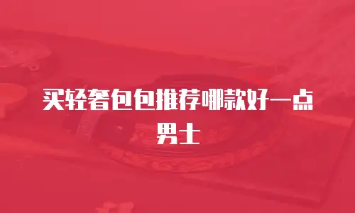 买轻奢包包推荐哪款好一点男士