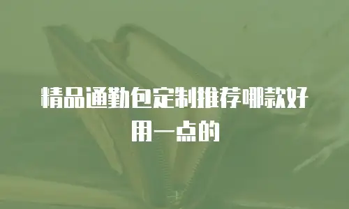 精品通勤包定制推荐哪款好用一点的