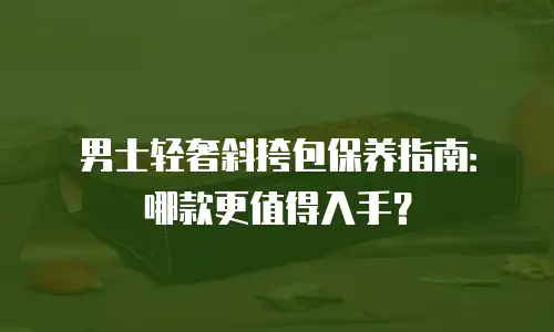 男士轻奢斜挎包保养指南：哪款更值得入手？