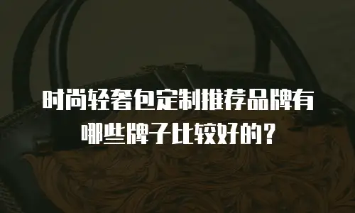 时尚轻奢包定制推荐品牌有哪些牌子比较好的？