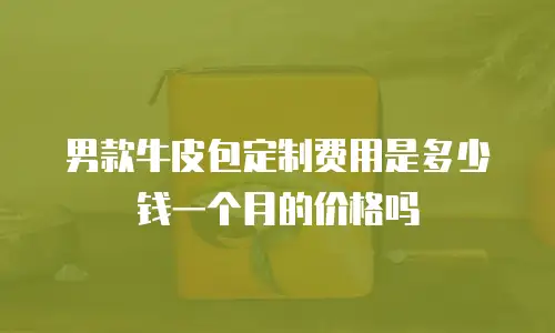 男款牛皮包定制费用是多少钱一个月的价格吗