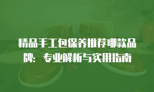 精品手工包保养推荐哪款品牌：专业解析与实用指南