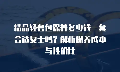精品轻奢包保养多少钱一套合适女士吗？解析保养成本与性价比