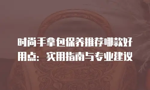 时尚手拿包保养推荐哪款好用点：实用指南与专业建议