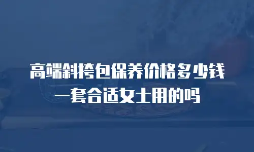 高端斜挎包保养价格多少钱一套合适女士用的吗
