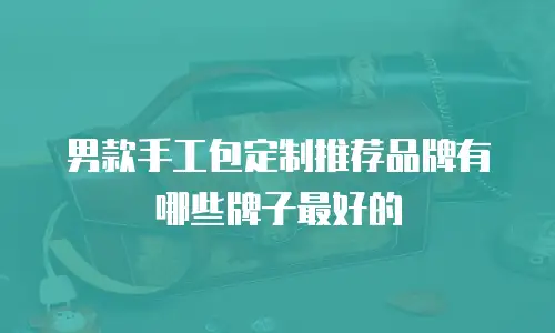 男款手工包定制推荐品牌有哪些牌子最好的