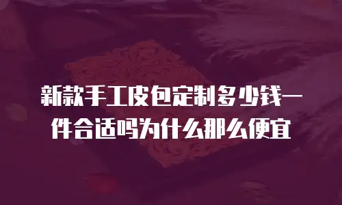 新款手工皮包定制多少钱一件合适吗为什么那么便宜