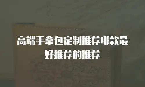 高端手拿包定制推荐哪款最好推荐的推荐