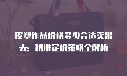 皮塑作品价格多少合适卖出去：精准定价策略全解析