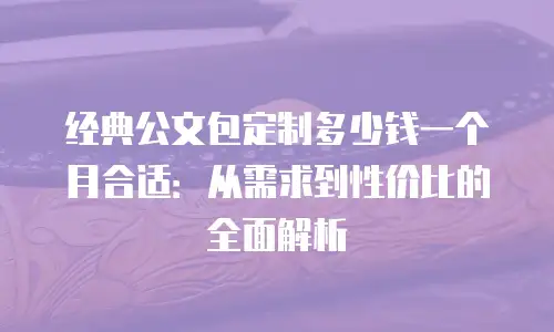 经典公文包定制多少钱一个月合适：从需求到性价比的全面解析