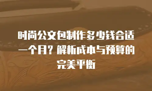 时尚公文包制作多少钱合适一个月？解析成本与预算的完美平衡