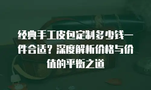 经典手工皮包定制多少钱一件合适？深度解析价格与价值的平衡之道