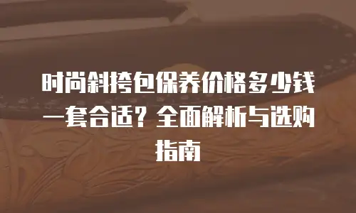 时尚斜挎包保养价格多少钱一套合适？全面解析与选购指南