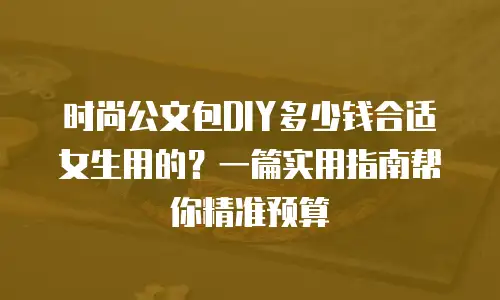 时尚公文包DIY多少钱合适女生用的？一篇实用指南帮你精准预算
