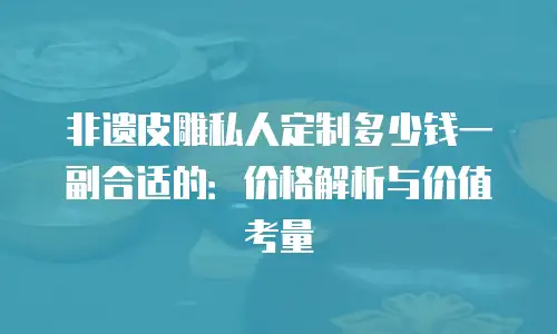 非遗皮雕私人定制多少钱一副合适的：价格解析与价值考量