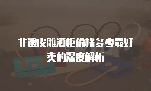 非遗皮雕酒柜价格多少最好卖的深度解析