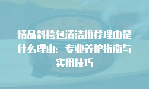 精品斜挎包清洁推荐理由是什么理由：专业养护指南与实用技巧