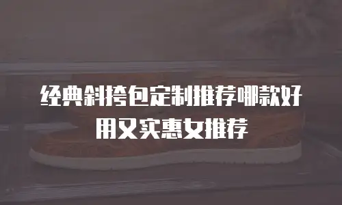 经典斜挎包定制推荐哪款好用又实惠女推荐