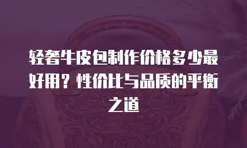 轻奢牛皮包制作价格多少最好用？性价比与品质的平衡之道