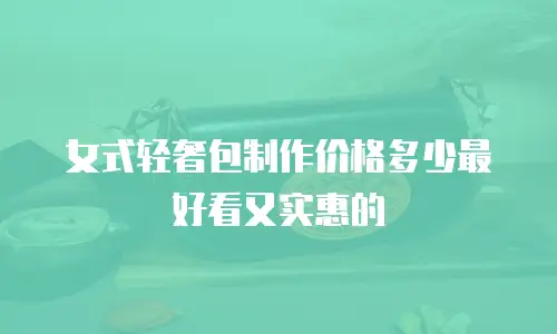 女式轻奢包制作价格多少最好看又实惠的