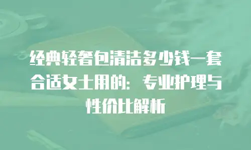 经典轻奢包清洁多少钱一套合适女士用的：专业护理与性价比解析
