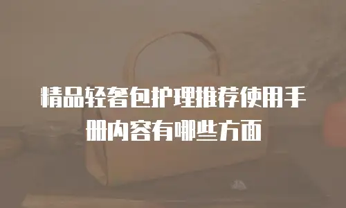 精品轻奢包护理推荐使用手册内容有哪些方面