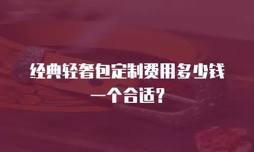 经典轻奢包定制费用多少钱一个合适？